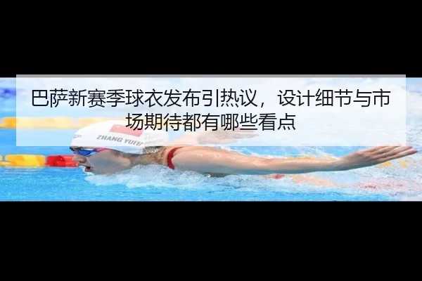 巴萨新赛季球衣发布引热议，设计细节与市场期待都有哪些看点